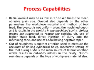 Process Capabilities
• Radial overcut may be as low as 1.5 to 4.0 times the mean
abrasive grain size. Overcut also depends on the other
parameters like workpiece material and method of tool
feed. The overcut is not uniform along the machined depth
and it results in the conicity in the machined cavity. Various
means are suggested to reduce the conicity, viz. use of
higher static load, direct injection of slurry into the
machining zone, and use of a tool having negative taper.
• Out-of-roundness is another criterion used to measure the
accuracy of drilling cylindrical holes. Inaccurate setting of
the tool during USM is the main source of lateral vibration
which results in out-of-roundness in the cavity. Out-of-
roundness depends on the type of workpiece material also.
 