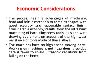 Economic Considerations
• The process has the advantages of machining
hard and brittle materials to complex shapes with
good accuracy and reasonable surface finish.
Considerable economy results from the ultrasonic
machining of hard alloy press tools, dies and wire
drawing equipment on account of the high wear
resistance of tools made of these alloys.
• The machines have no high speed moving parts.
Working on machines is not hazardous, provided
care is taken to shield ultrasonic radiations from
falling on the body.
 
