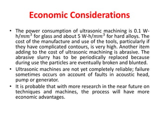Economic Considerations
• The power consumption of ultrasonic machining is 0.1 W-
h/𝑚𝑚3
for glass and about 5 W-h/𝑚𝑚3
for hard alloys. The
cost of the manufacture and use of the tools, particularly if
they have complicated contours, is very high. Another item
adding to the cost of ultrasonic machining is abrasive. The
abrasive slurry has to be periodically replaced because
during use the particles are eventually broken and blunted.
• Ultrasonic machines are not yet completely reliable; failure
sometimes occurs on account of faults in acoustic head,
pump or generator.
• It is probable that with more research in the near future on
techniques and machines, the process will have more
economic advantages.
 
