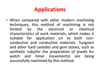Applications
• When compared with other modern machining
techniques, this method of machining is not
limited by the electrical or chemical
characteristics of work materials, which makes it
suitable for application on to both non-
conductive and conductive materials. Tungsten
and other hard carbides and gem stones, such as
synthetic ruby(for the preparation of jewels for
watch and timer movements) are being
successfully machined by this method.
 