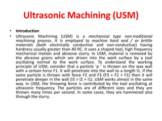 Ultrasonic Machining (USM)
• Introduction
• Ultrasonic Machining (USM) is a mechanical type non-traditional
machining process. It is employed to machine hard and / or brittle
materials (both electrically conductive and non-conductive) having
hardness usually greater than 40 RC. It uses a shaped tool, high frequency
mechanical motion and abrasive slurry. In USM, material is removed by
the abrasive grains which are driven into the work surface by a tool
oscillating normal to the work surface. To understand the working
principle of USM, consider that a particle ‘p ’ is thrown on the wax wall
with a certain force F1. It will penetrate into the wall to a length l1. If the
same particle is thrown with force F2 and F3 (F3 > F2 > F1) then it will
penetrate deeper in the wall (l3 > l2 > l1). USM works almost in the same
way. In USM, the throwing force is contributed by the tool oscillating at
ultrasonic frequency. The particles are of different sizes and they are
thrown many times per second. In some cases, they are hammered also
through the slurry.
 