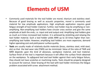 Elements of USM
• Commonly used materials for the tool holder are monel, titanium and stainless steel.
Because of good brazing as well as acoustic properties, monel is commonly used
material for low amplitude applications. High amplitude application requires good
fatigue strength of tool holder material. Further, tool holder may be amplifying or non-
amplifying. Non-amplifying tool holders have circular cross section and give the same
amplitude at both the ends, i.e. input end and output end. Amplifying tool holders give
as much as 6 times increased tool motion. It is achieved by stretching and relaxing the
tool holder material. Such a tool holder yields MRR up to 10 times higher than non-
amplifying tool holder. However, amplifying tool holders are more expensive, demand
higher operating cost and yield poorer surface quality.
• Tools are usually made of relatively ductile materials (brass, stainless steel, mild steel,
etc) so that the tool wear rate (TWR) can be minimized. Value of the ratio of TWR and
MRR depends upon the kind of abrasives, workpiece material, and tool material.
Surface finish of the tool is important because it will affect the surface finish obtained
on the workpiece. To safeguard tool and tool holder against their early fatigue failure,
they should not have scratches or machining marks. Tools should be properly designed
to account for overcut. Silver brazing of the tool with tool holder minimizes the fatigue
problem associated with screw attachment method.
 