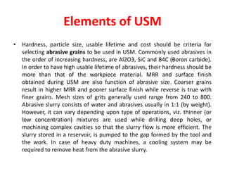 Elements of USM
• Hardness, particle size, usable lifetime and cost should be criteria for
selecting abrasive grains to be used in USM. Commonly used abrasives in
the order of increasing hardness, are Al2O3, SiC and B4C (Boron carbide).
In order to have high usable lifetime of abrasives, their hardness should be
more than that of the workpiece material. MRR and surface finish
obtained during USM are also function of abrasive size. Coarser grains
result in higher MRR and poorer surface finish while reverse is true with
finer grains. Mesh sizes of grits generally used range from 240 to 800.
Abrasive slurry consists of water and abrasives usually in 1:1 (by weight).
However, it can vary depending upon type of operations, viz. thinner (or
low concentration) mixtures are used while drilling deep holes, or
machining complex cavities so that the slurry flow is more efficient. The
slurry stored in a reservoir, is pumped to the gap formed by the tool and
the work. In case of heavy duty machines, a cooling system may be
required to remove heat from the abrasive slurry.
 
