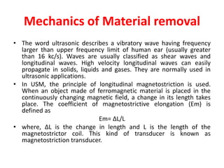 Mechanics of Material removal
• The word ultrasonic describes a vibratory wave having frequency
larger than upper frequency limit of human ear (usually greater
than 16 kc/s). Waves are usually classified as shear waves and
longitudinal waves. High velocity longitudinal waves can easily
propagate in solids, liquids and gases. They are normally used in
ultrasonic applications.
• In USM, the principle of longitudinal magnetostriction is used.
When an object made of ferromagnetic material is placed in the
continuously changing magnetic field, a change in its length takes
place. The coefficient of magnetostrictive elongation (Em) is
defined as
Em= ∆L/L
• where, ∆L is the change in length and L is the length of the
magnetostrictor coil. This kind of transducer is known as
magnetostriction transducer.
 