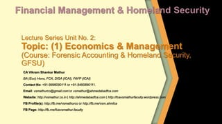 Lecture Series Unit No. 2:
Topic: (1) Economics & Management
(Course: Forensic Accounting & Homeland Security,
GFSU)
CA Vikram Shankar Mathur
BA (Eco) Hons, FCA, DISA (ICAI), FAFP (ICAI)
Contact No: +91-9998090111 or +91-8460890111.
Email: vsmathurco@gmail.com or vsmathur@ahmedabadfca.com
Website: http://vsmathur.co.in | http://ahmedabadfca.com | http://fcavsmathurfaculty.wordpress.com
FB Profile(s): http://fb.me/vsmathurco or http://fb.me/vsm.ahmfca
FB Page: http://fb.me/fcavsmathur.faculty
 