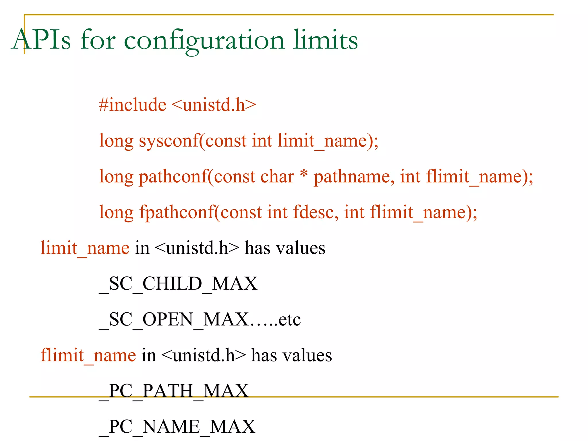 APIs for configuration limits #include <unistd.h> long sysconf(const int limit_name); long pathconf(const char * pathname, int flimit_name); long fpathconf(const int fdesc, int flimit_name); limit_name  in <unistd.h> has values  _SC_CHILD_MAX _SC_OPEN_MAX…..etc flimit_name  in <unistd.h> has values _PC_PATH_MAX _PC_NAME_MAX 
