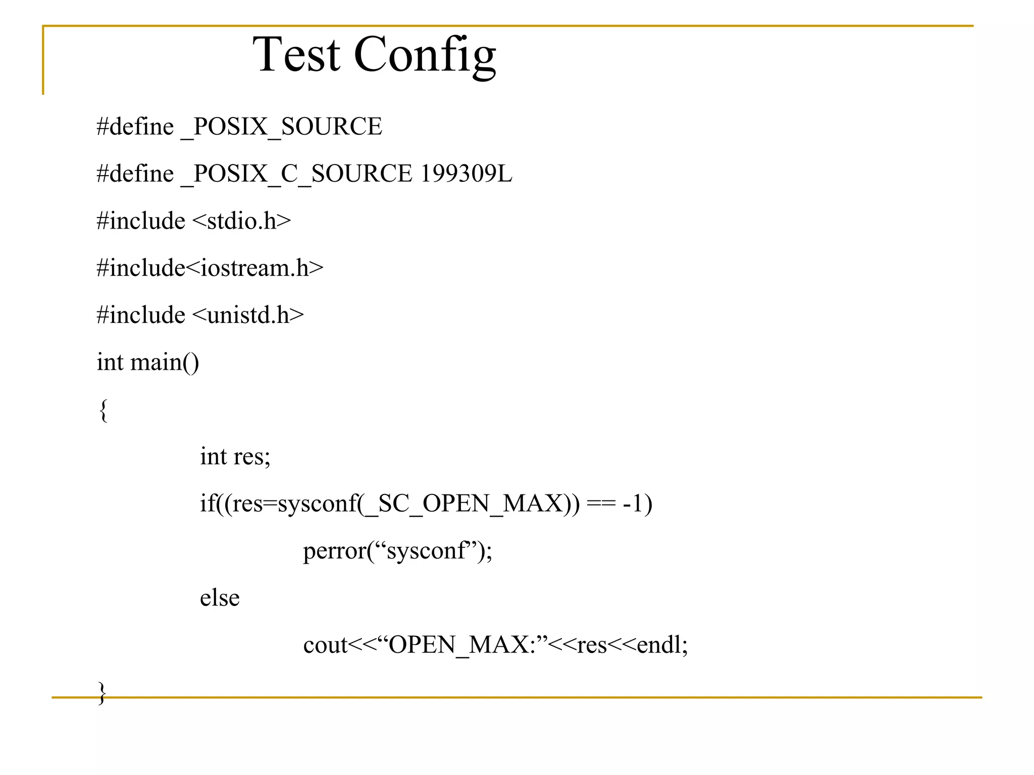 #define _POSIX_SOURCE #define _POSIX_C_SOURCE 199309L #include <stdio.h> #include<iostream.h> #include <unistd.h> int main() { int res; if((res=sysconf(_SC_OPEN_MAX)) == -1) perror(“sysconf”); else cout<<“OPEN_MAX:”<<res<<endl; } Test Config 