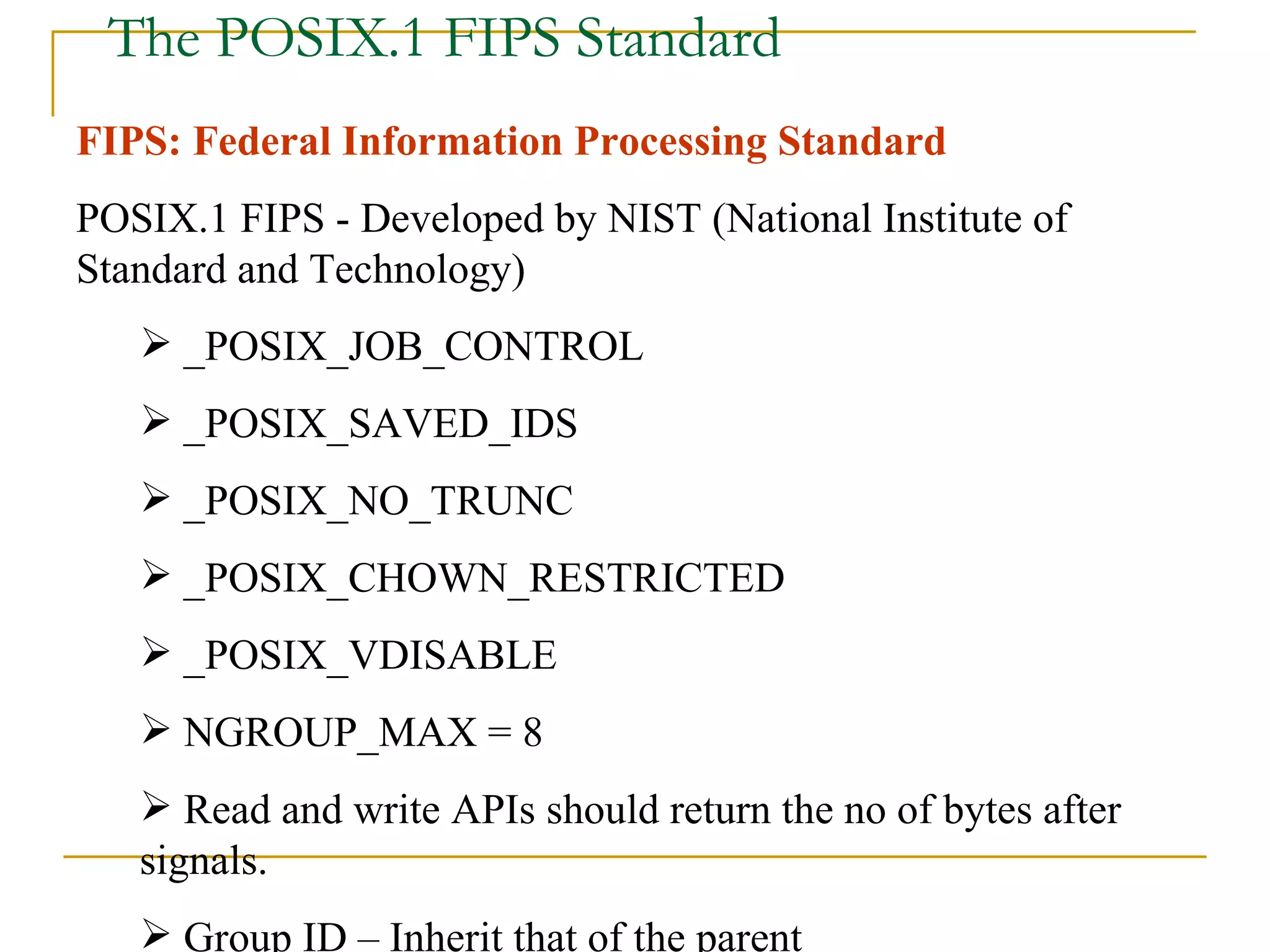The POSIX.1 FIPS Standard FIPS: Federal Information Processing Standard POSIX.1 FIPS - Developed by NIST (National Institute of Standard and Technology) _POSIX_JOB_CONTROL _POSIX_SAVED_IDS _POSIX_NO_TRUNC _POSIX_CHOWN_RESTRICTED _POSIX_VDISABLE NGROUP_MAX = 8 Read and write APIs should return the no of bytes after signals. Group ID – Inherit that of the parent 