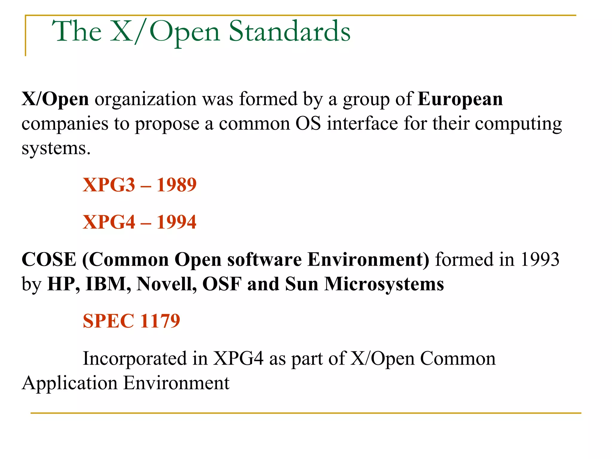 The X/Open Standards X/Open  organization was formed by a group of  European  companies to propose a common OS interface for their computing systems. XPG3 – 1989 XPG4 – 1994 COSE (Common Open software Environment)  formed in 1993 by  HP, IBM, Novell, OSF and Sun Microsystems SPEC 1179 Incorporated in XPG4 as part of X/Open Common  Application Environment 