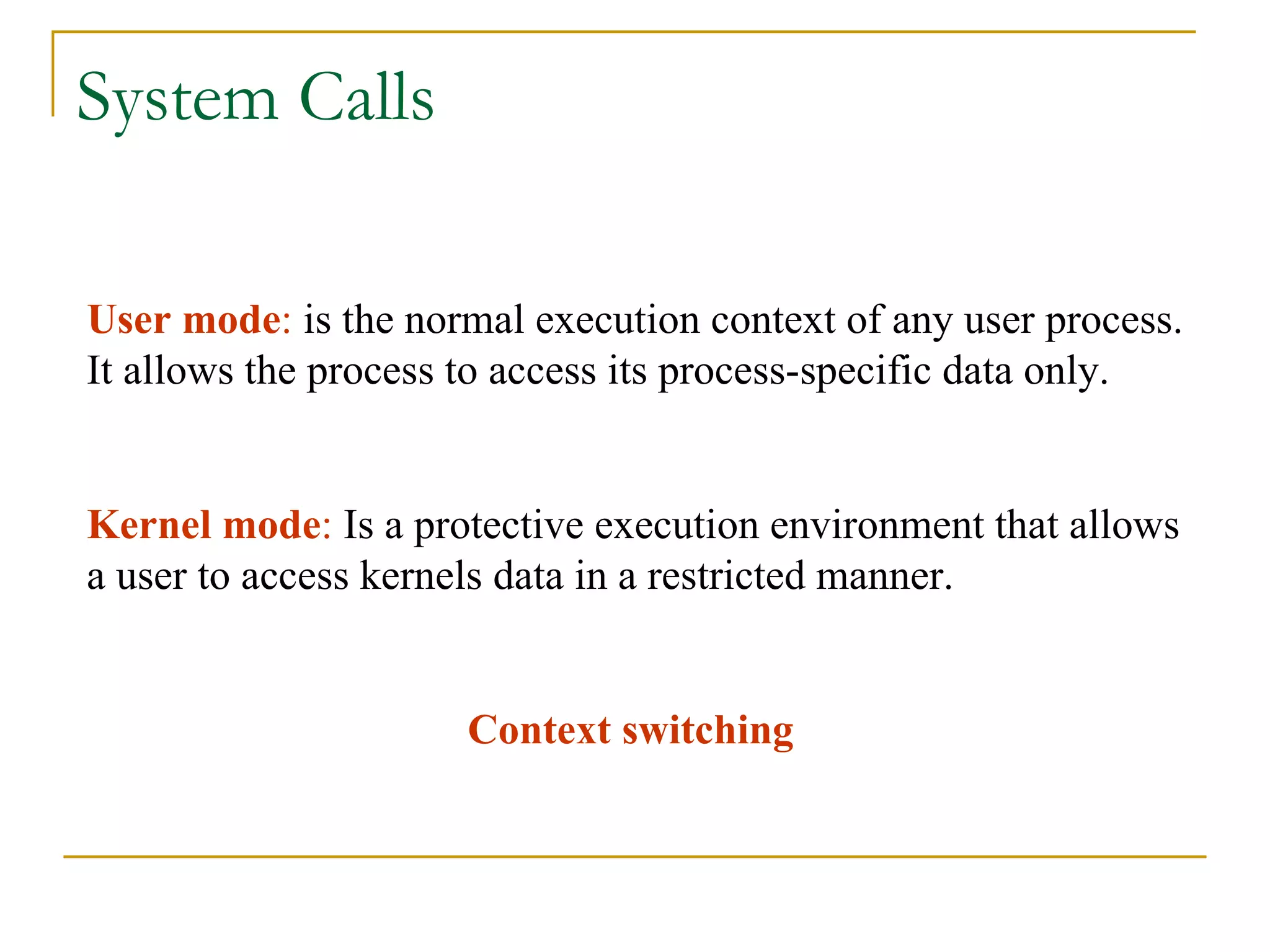 System Calls User mode :  is the normal execution context of any user process. It allows the process to access its process-specific data only. Kernel mode :  Is a protective execution environment that allows a user to access kernels data in a restricted manner. Context switching 