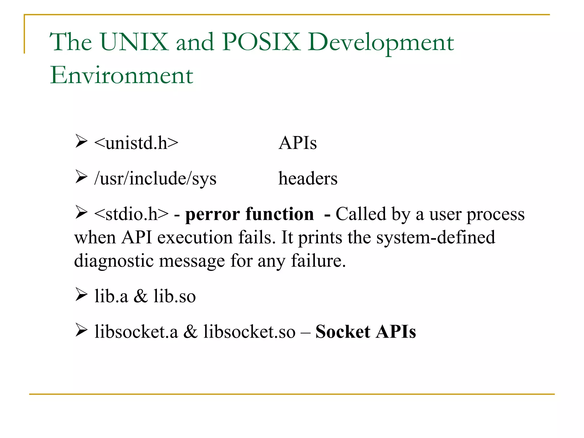 The UNIX and POSIX Development Environment <unistd.h> APIs /usr/include/sys headers <stdio.h> -  perror function  -  Called by a user process when API execution fails. It prints the system-defined diagnostic message for any failure. lib.a & lib.so  libsocket.a & libsocket.so –  Socket APIs 