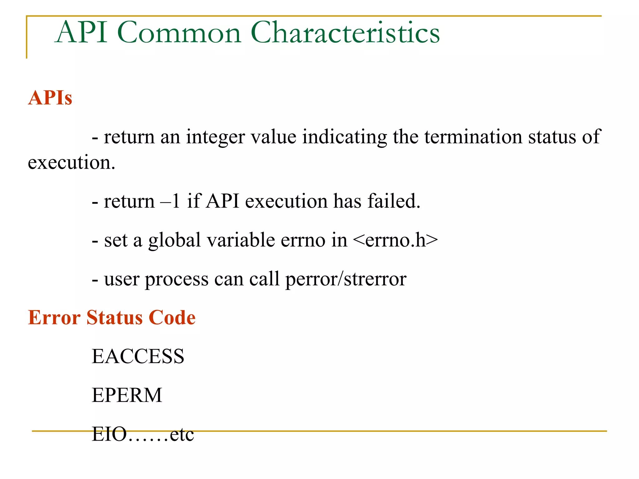 API Common Characteristics APIs  - return an integer value indicating the termination status of execution. - return –1 if API execution has failed. - set a global variable errno in <errno.h> - user process can call perror/strerror Error Status Code EACCESS EPERM EIO……etc 