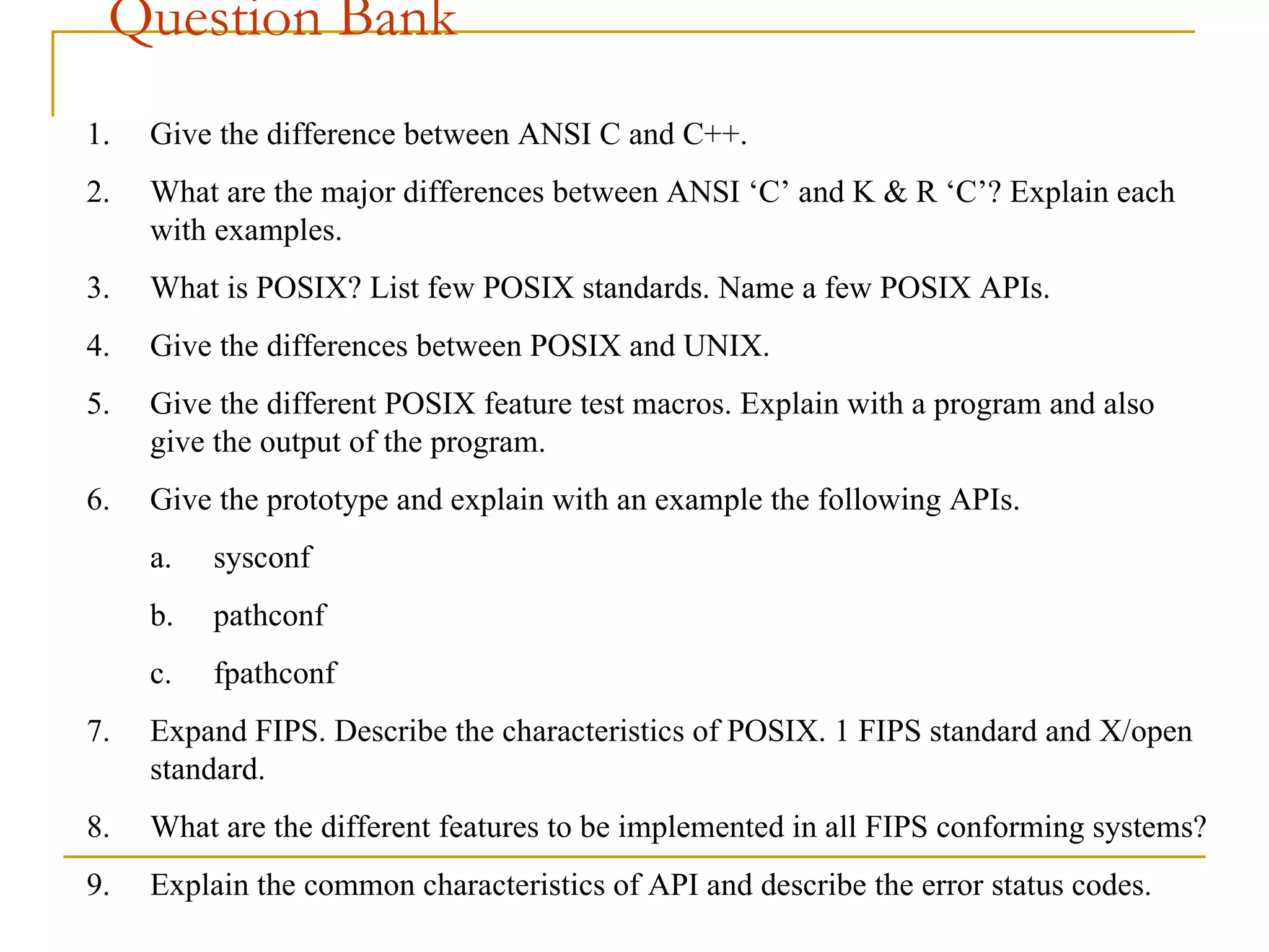 Question Bank Give the difference between ANSI C and C++. What are the major differences between ANSI ‘C’ and K & R ‘C’? Explain each with examples. What is POSIX? List few POSIX standards. Name a few POSIX APIs. Give the differences between POSIX and UNIX. Give the different POSIX feature test macros. Explain with a program and also give the output of the program.  Give the prototype and explain with an example the following APIs. sysconf pathconf fpathconf Expand FIPS. Describe the characteristics of POSIX. 1 FIPS standard and X/open standard. What are the different features to be implemented in all FIPS conforming systems? Explain the common characteristics of API and describe the error status codes.   