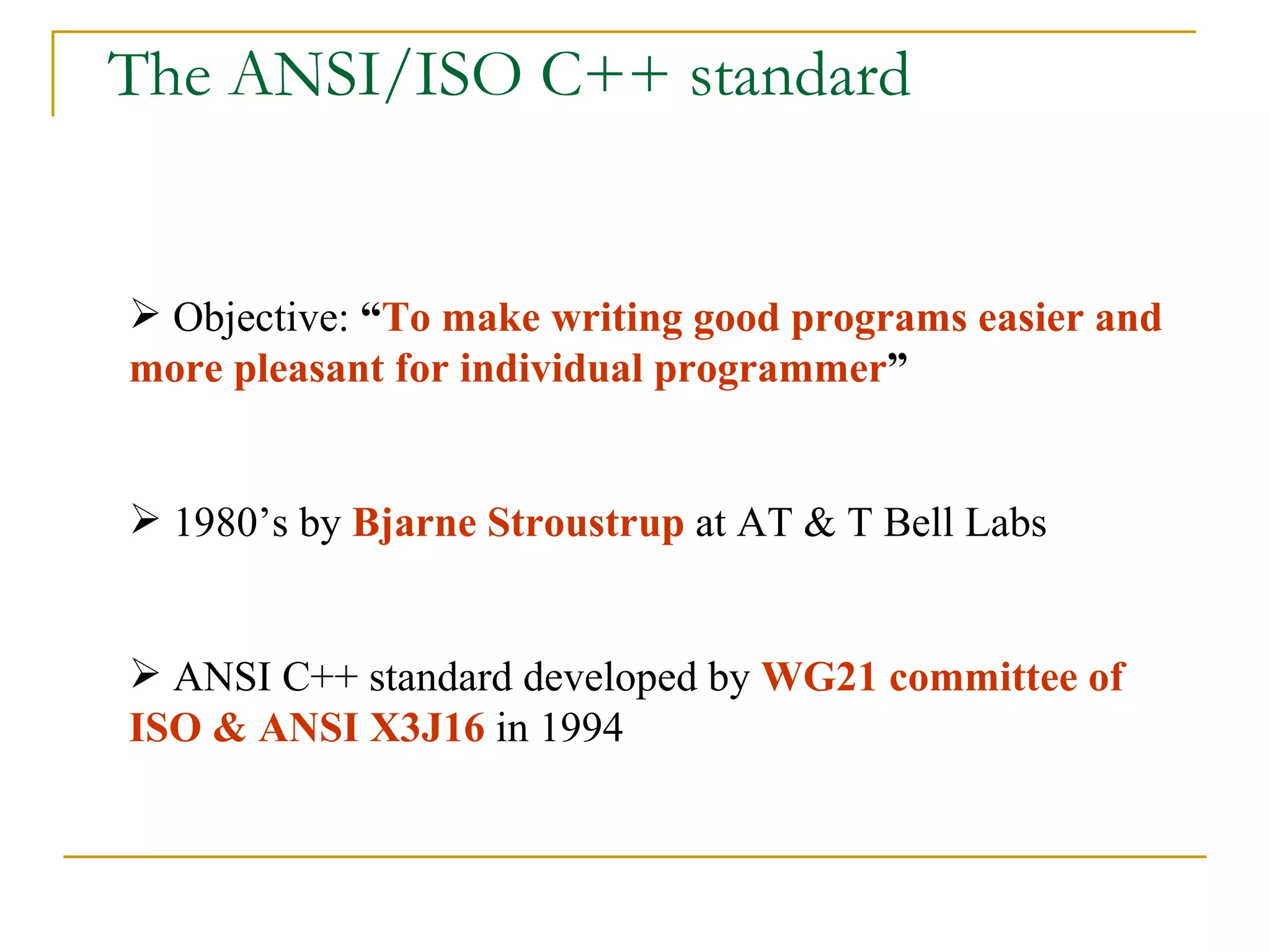 The ANSI/ISO C++ standard Objective:  “ To make writing good programs easier and more pleasant for individual programmer ” 1980’s by  Bjarne Stroustrup  at AT & T Bell Labs ANSI C++ standard developed by  WG21 committee of ISO & ANSI X3J16  in 1994 