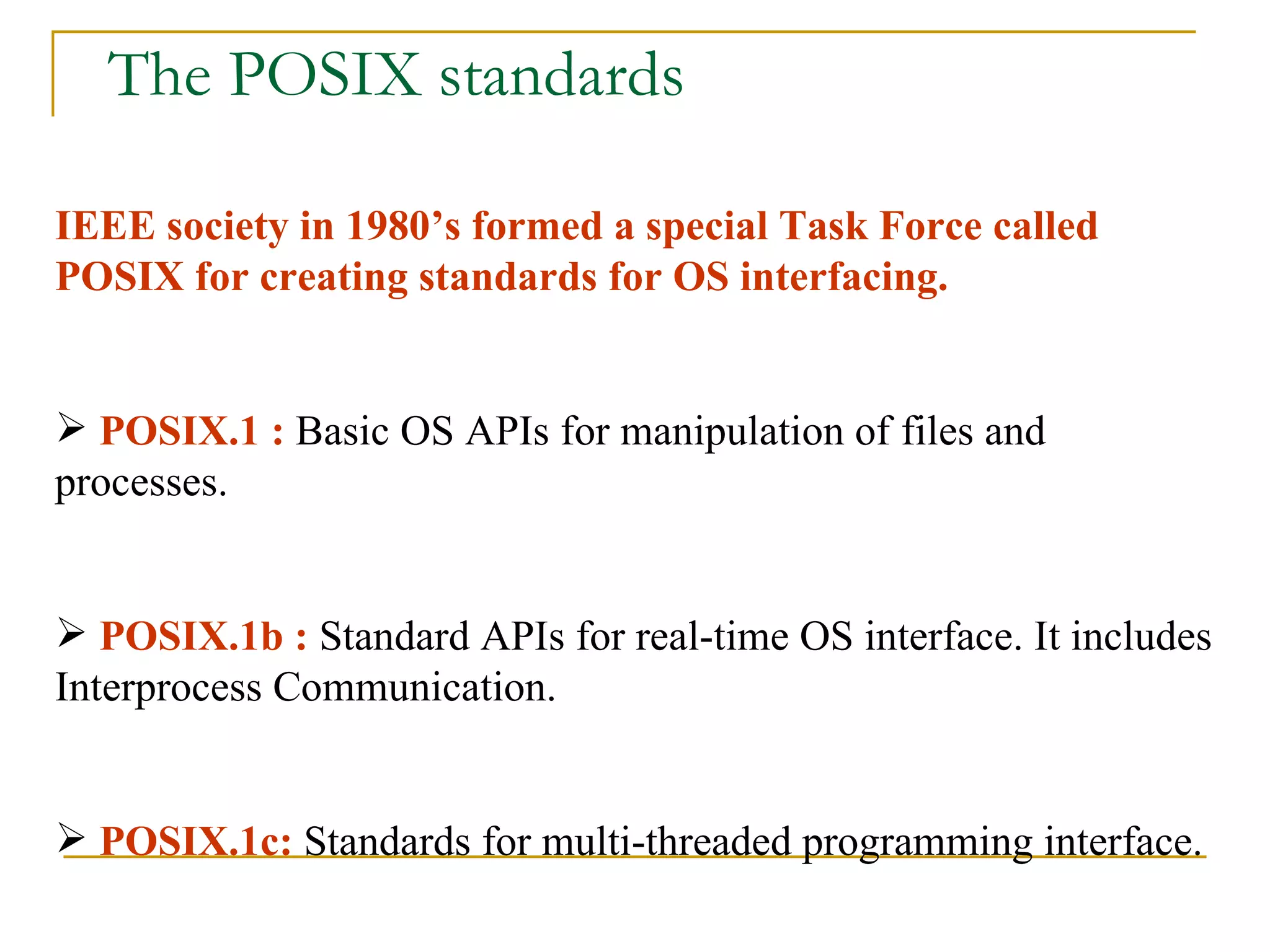 The POSIX standards IEEE society in 1980’s formed a special Task Force called POSIX for creating standards for OS interfacing. POSIX.1 :  Basic OS APIs for manipulation of files and processes. POSIX.1b :  Standard APIs for real-time OS interface. It includes Interprocess Communication. POSIX.1c:  Standards for multi-threaded programming interface.  
