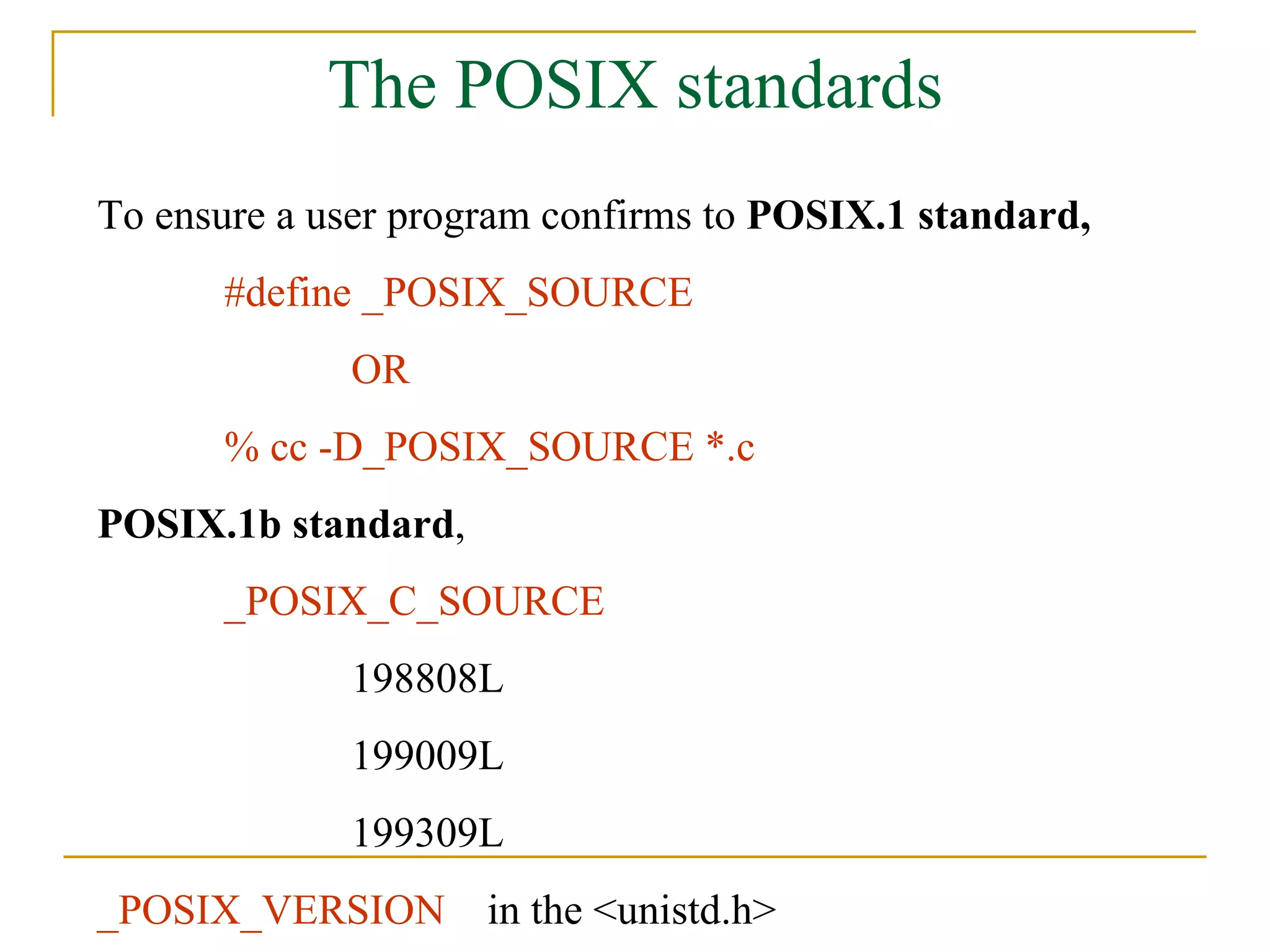 The POSIX standards To ensure a user program confirms to  POSIX.1 standard, #define _POSIX_SOURCE  OR % cc -D_POSIX_SOURCE *.c POSIX.1b standard , _POSIX_C_SOURCE 198808L 199009L 199309L _POSIX_VERSION  in the <unistd.h> 