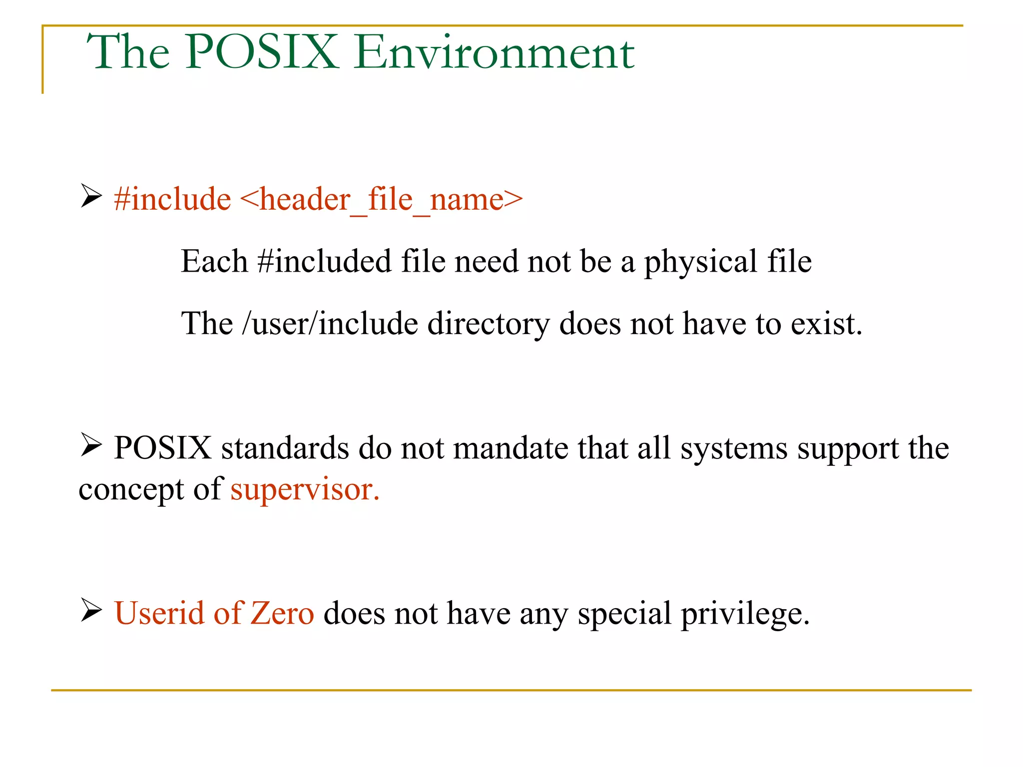 The POSIX Environment #include <header_file_name> Each #included file need not be a physical file The /user/include directory does not have to exist. POSIX standards do not mandate that all systems support the concept of  supervisor. Userid of Zero  does not have any special privilege.  