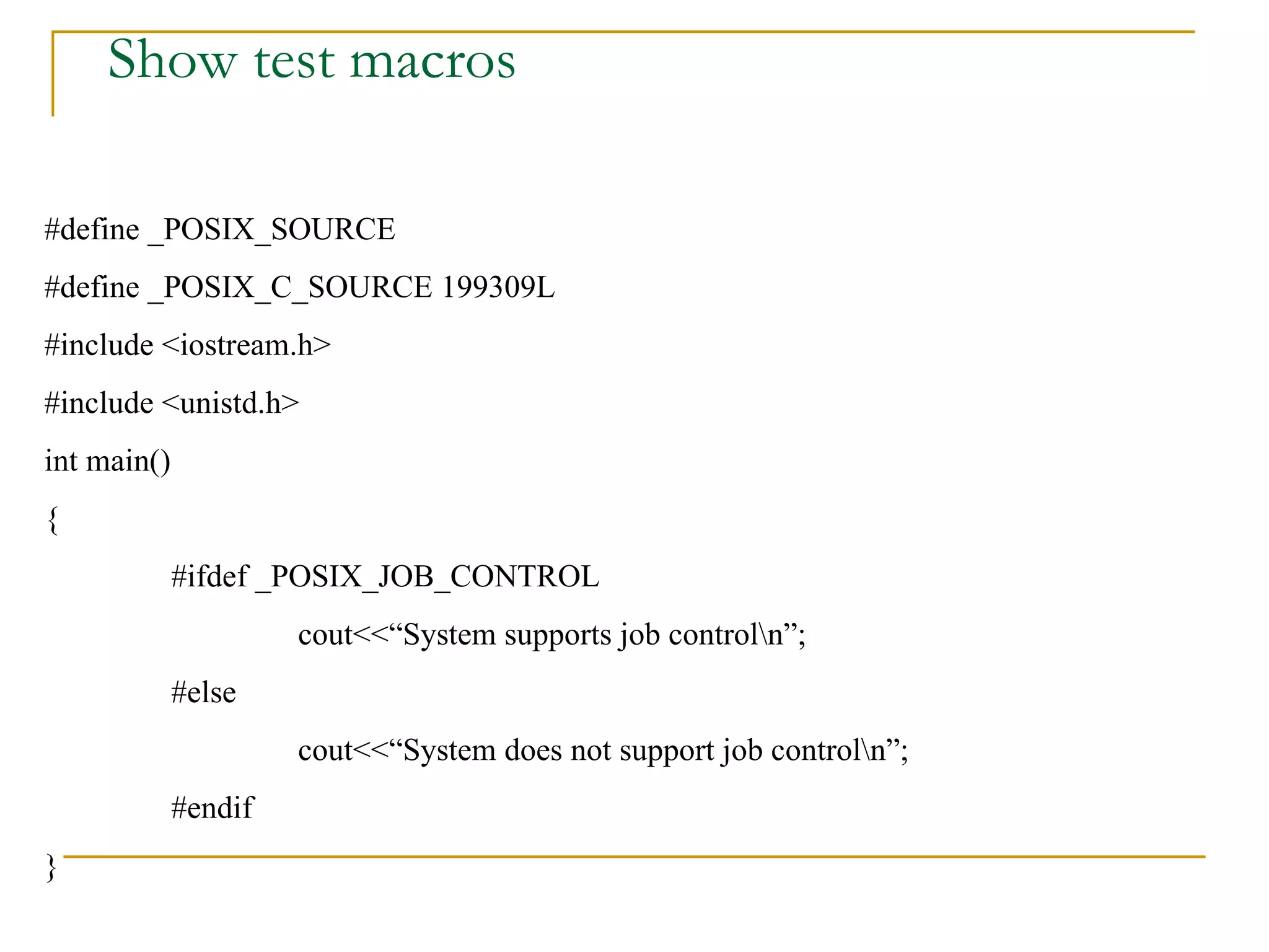 Show test macros #define _POSIX_SOURCE #define _POSIX_C_SOURCE 199309L #include <iostream.h> #include <unistd.h> int main() { #ifdef _POSIX_JOB_CONTROL cout<<“System supports job control\n”; #else cout<<“System does not support job control\n”; #endif } 