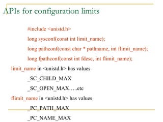 APIs for configuration limits #include <unistd.h> long sysconf(const int limit_name); long pathconf(const char * pathname, int flimit_name); long fpathconf(const int fdesc, int flimit_name); limit_name  in <unistd.h> has values  _SC_CHILD_MAX _SC_OPEN_MAX…..etc flimit_name  in <unistd.h> has values _PC_PATH_MAX _PC_NAME_MAX 