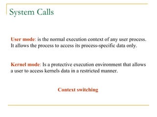 System Calls User mode :  is the normal execution context of any user process. It allows the process to access its process-specific data only. Kernel mode :  Is a protective execution environment that allows a user to access kernels data in a restricted manner. Context switching 
