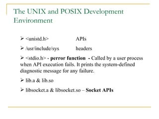 The UNIX and POSIX Development Environment <unistd.h> APIs /usr/include/sys headers <stdio.h> -  perror function  -  Called by a user process when API execution fails. It prints the system-defined diagnostic message for any failure. lib.a & lib.so  libsocket.a & libsocket.so –  Socket APIs 