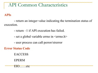 API Common Characteristics APIs  - return an integer value indicating the termination status of execution. - return –1 if API execution has failed. - set a global variable errno in <errno.h> - user process can call perror/strerror Error Status Code EACCESS EPERM EIO……etc 