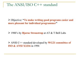 The ANSI/ISO C++ standard Objective:  “ To make writing good programs easier and more pleasant for individual programmer ” 1980’s by  Bjarne Stroustrup  at AT & T Bell Labs ANSI C++ standard developed by  WG21 committee of ISO & ANSI X3J16  in 1994 