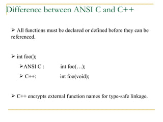 Difference between ANSI C and C++ All functions must be declared or defined before they can be referenced. int foo(); ANSI C :  int foo(…); C++:  int foo(void); C++ encrypts external function names for type-safe linkage. 