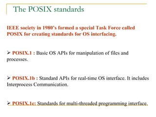 The POSIX standards IEEE society in 1980’s formed a special Task Force called POSIX for creating standards for OS interfacing. POSIX.1 :  Basic OS APIs for manipulation of files and processes. POSIX.1b :  Standard APIs for real-time OS interface. It includes Interprocess Communication. POSIX.1c:  Standards for multi-threaded programming interface.  
