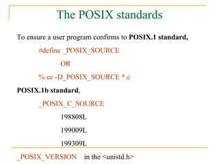 The POSIX standards To ensure a user program confirms to  POSIX.1 standard, #define _POSIX_SOURCE  OR % cc -D_POSIX_SOURCE *.c POSIX.1b standard , _POSIX_C_SOURCE 198808L 199009L 199309L _POSIX_VERSION  in the <unistd.h> 