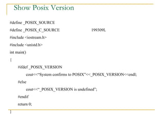 Show Posix Version #define _POSIX_SOURCE #define _POSIX_C_SOURCE 199309L #include <iostream.h> #include <unistd.h> int main() { #ifdef _POSIX_VERSION cout<<“System confirms to POSIX”<<_POSIX_VERSION<<endl; #else cout<<“_POSIX_VERSION is undefined”; #endif return 0; } 