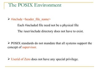 The POSIX Environment #include <header_file_name> Each #included file need not be a physical file The /user/include directory does not have to exist. POSIX standards do not mandate that all systems support the concept of  supervisor. Userid of Zero  does not have any special privilege.  
