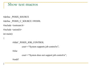 Show test macros #define _POSIX_SOURCE #define _POSIX_C_SOURCE 199309L #include <iostream.h> #include <unistd.h> int main() { #ifdef _POSIX_JOB_CONTROL cout<<“System supports job control\n”; #else cout<<“System does not support job control\n”; #endif } 
