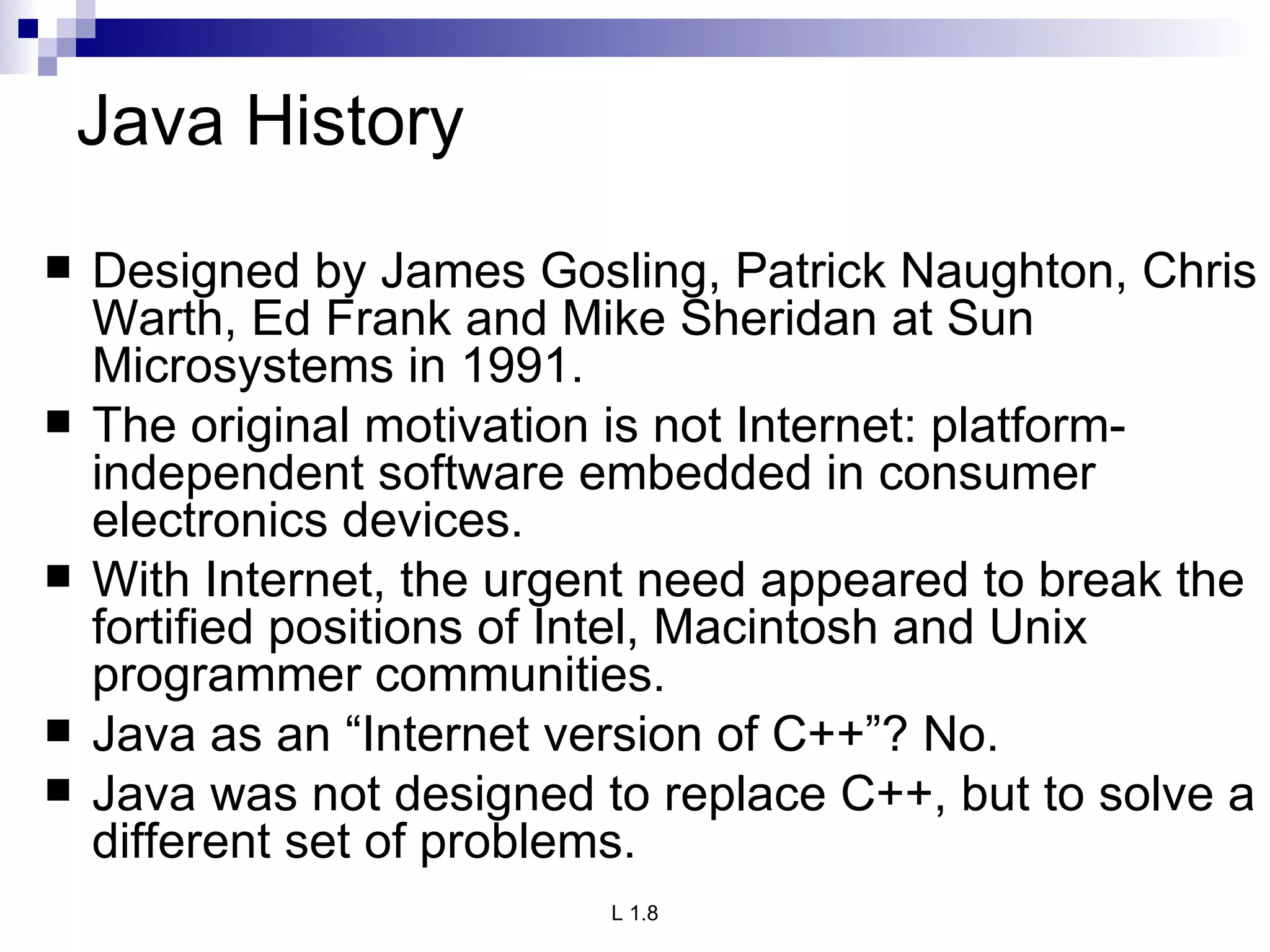 Java History Designed by James Gosling, Patrick Naughton, Chris Warth, Ed Frank and Mike Sheridan at Sun Microsystems in 1991. The original motivation is not Internet: platform-independent software embedded in consumer electronics devices. With Internet, the urgent need appeared to break the fortified positions of Intel, Macintosh and Unix programmer communities. Java as an “Internet version of C++”? No. Java was not designed to replace C++, but to solve a different set of problems. 