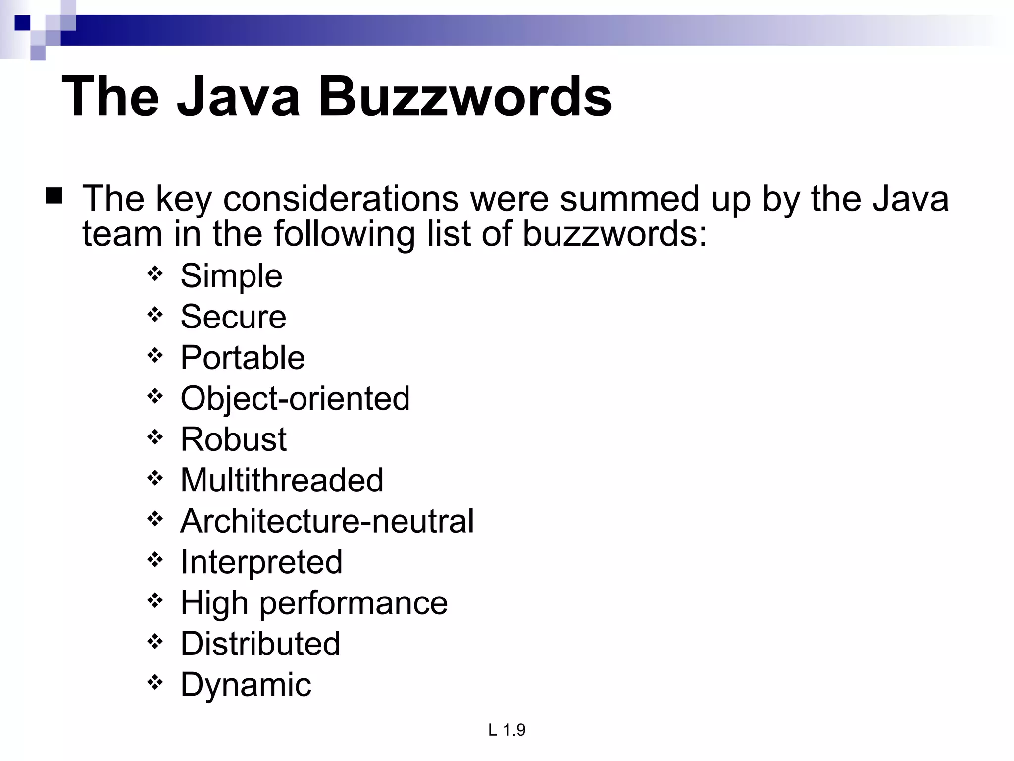 The Java Buzzwords The key considerations were summed up by the Java team in the following list of buzzwords: Simple Secure Portable Object-oriented Robust Multithreaded Architecture-neutral Interpreted High performance Distributed Dynamic 