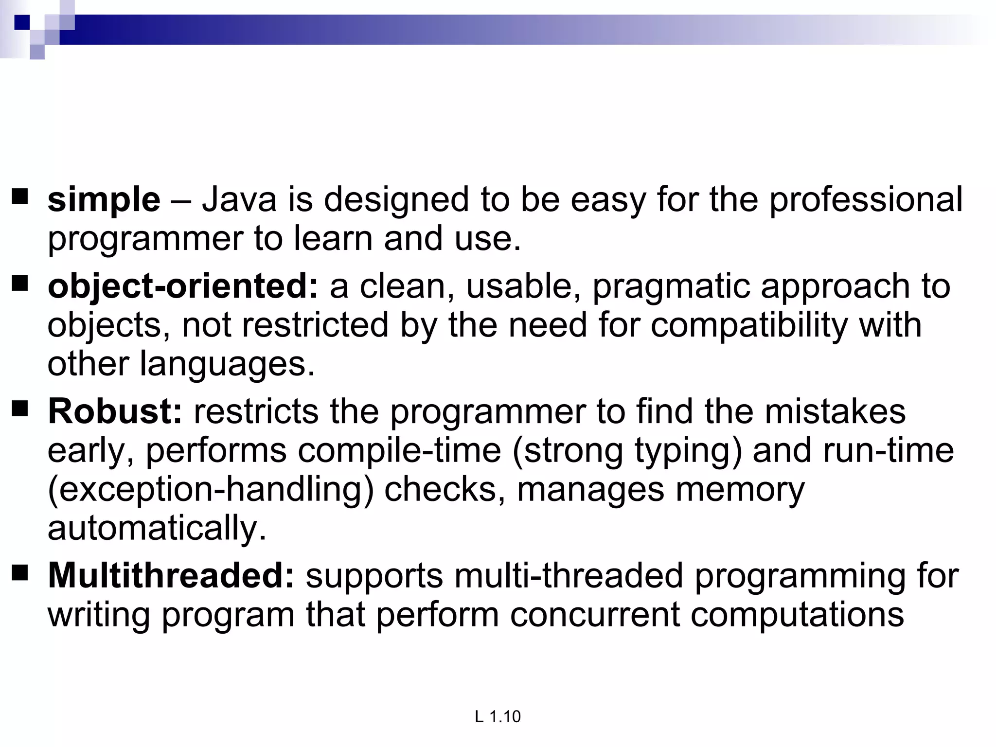 simple  – Java is designed to be easy for the professional programmer to learn and use. object-oriented:  a clean, usable, pragmatic approach to objects, not restricted by the need for compatibility with other languages. Robust:  restricts the programmer to find the mistakes early, performs compile-time (strong typing) and run-time (exception-handling) checks, manages memory automatically. Multithreaded:  supports multi-threaded programming for writing program that perform concurrent computations 