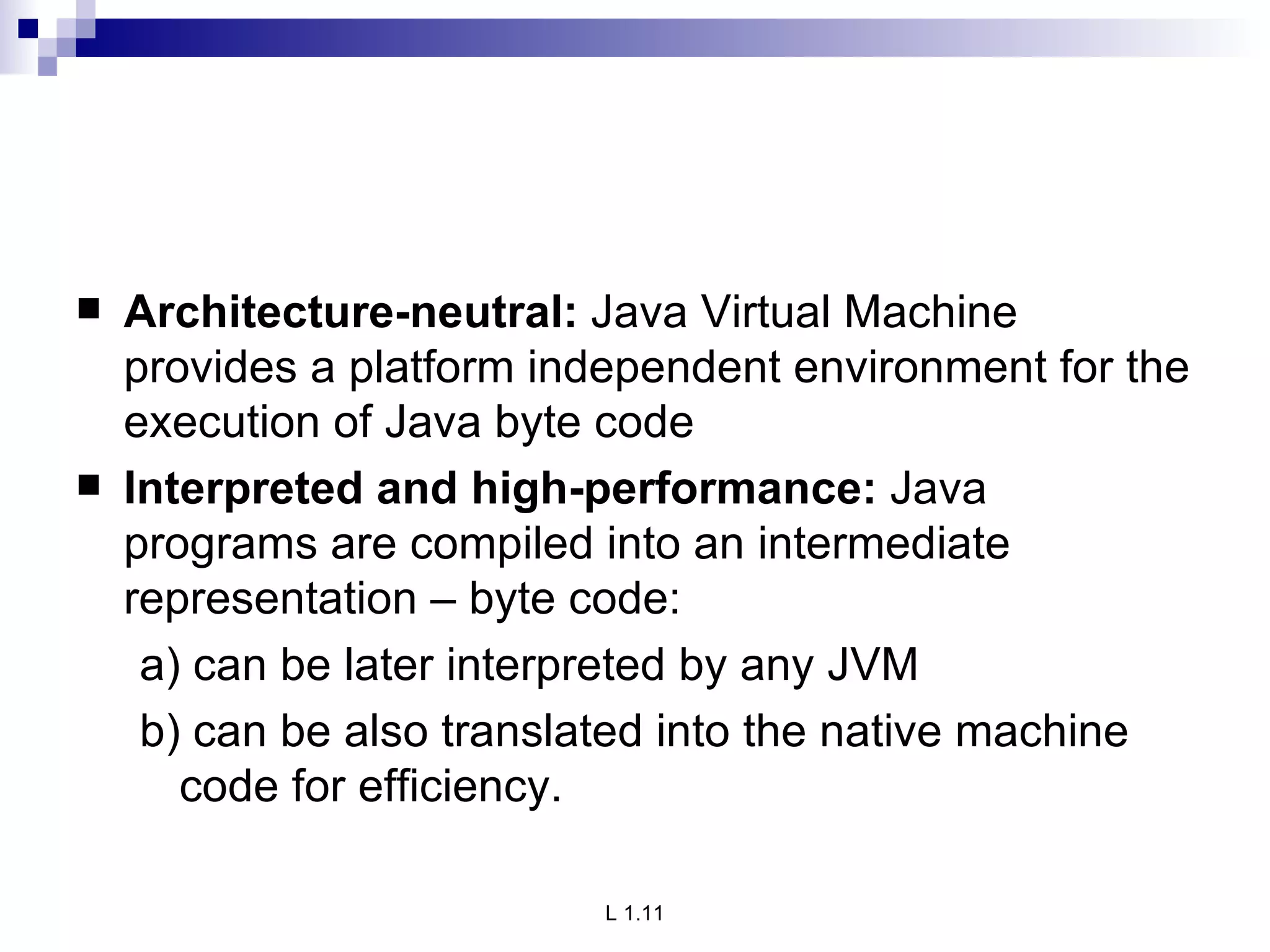 Architecture-neutral:  Java Virtual Machine provides a platform independent environment for the execution of Java byte code Interpreted and high-performance:  Java programs are compiled into an intermediate representation – byte code: a) can be later interpreted by any JVM b) can be also translated into the native machine code for efficiency. 