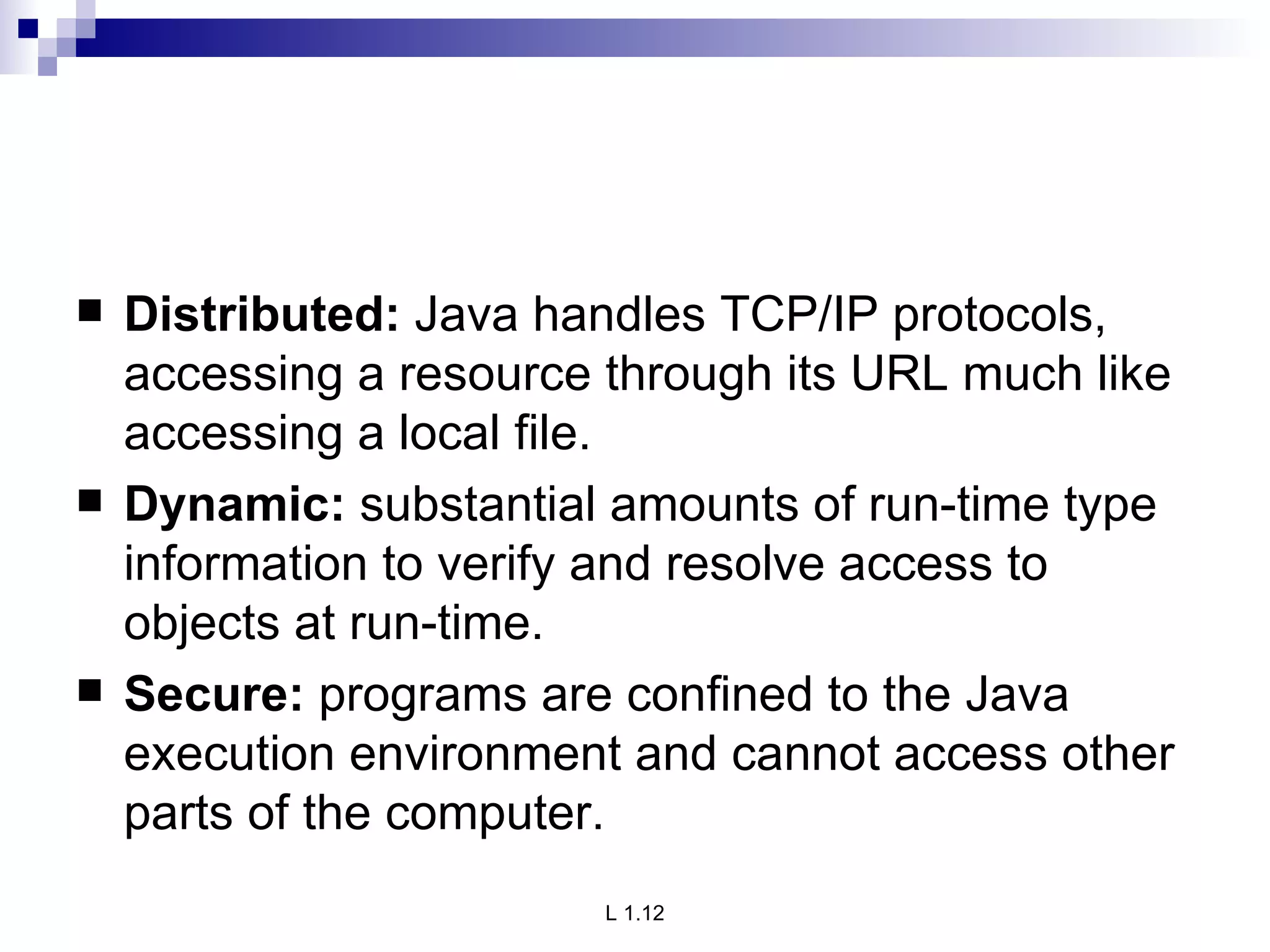 Distributed:  Java handles TCP/IP protocols, accessing a resource through its URL much like accessing a local file. Dynamic:  substantial amounts of run-time type information to verify and resolve access to objects at run-time. Secure:  programs are confined to the Java execution environment and cannot access other parts of the computer. 