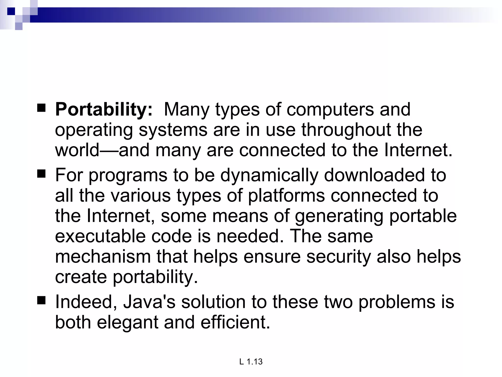 Portability:  Many types of computers and operating systems are in use throughout the world—and many are connected to the Internet.  For programs to be dynamically downloaded to all the various types of platforms connected to the Internet, some means of generating portable executable code is needed. The same mechanism that helps ensure security also helps create portability. Indeed, Java's solution to these two problems is both elegant and efficient. 