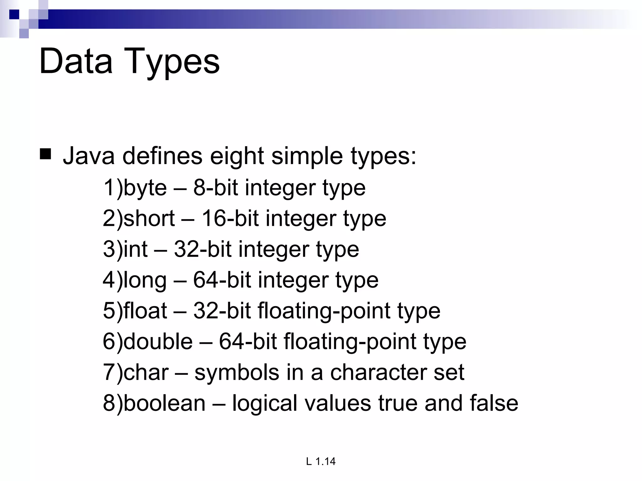 Data Types Java defines eight simple types: 1)byte – 8-bit integer type 2)short – 16-bit integer type 3)int – 32-bit integer type 4)long – 64-bit integer type 5)float – 32-bit floating-point type 6)double – 64-bit floating-point type 7)char – symbols in a character set 8)boolean – logical values true and false 