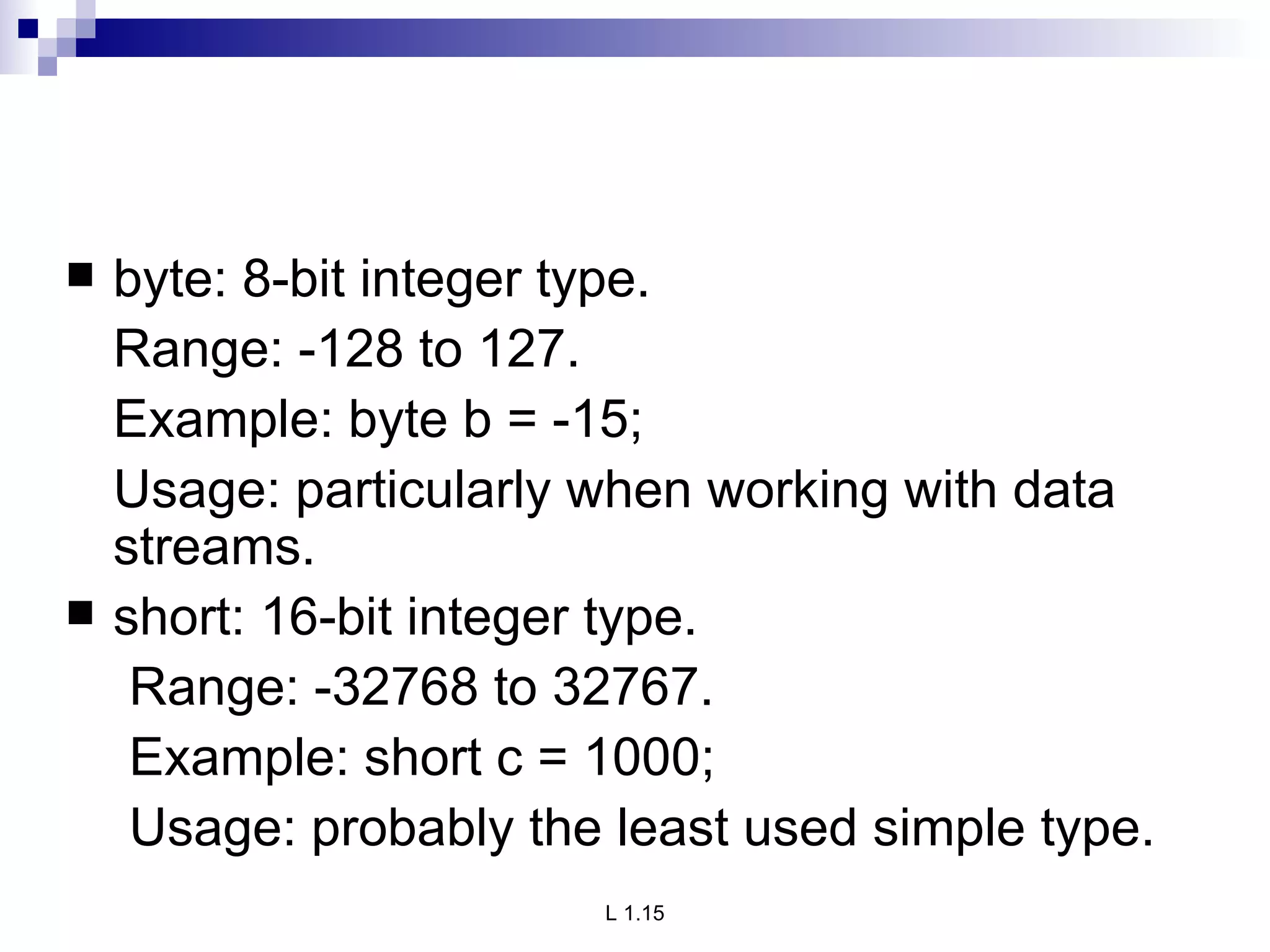 byte: 8-bit integer type. Range: -128 to 127. Example: byte b = -15; Usage: particularly when working with data streams. short: 16-bit integer type. Range: -32768 to 32767. Example: short c = 1000; Usage: probably the least used simple type. 