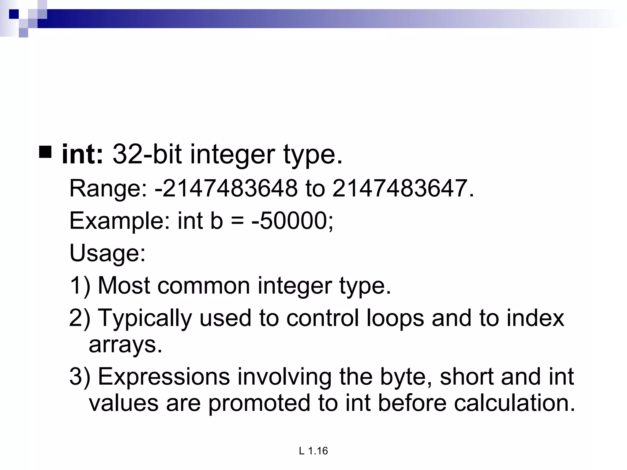 int:  32-bit integer type. Range: -2147483648 to 2147483647. Example: int b = -50000; Usage: 1) Most common integer type. 2) Typically used to control loops and to index arrays. 3) Expressions involving the byte, short and int values are promoted to int before calculation. 