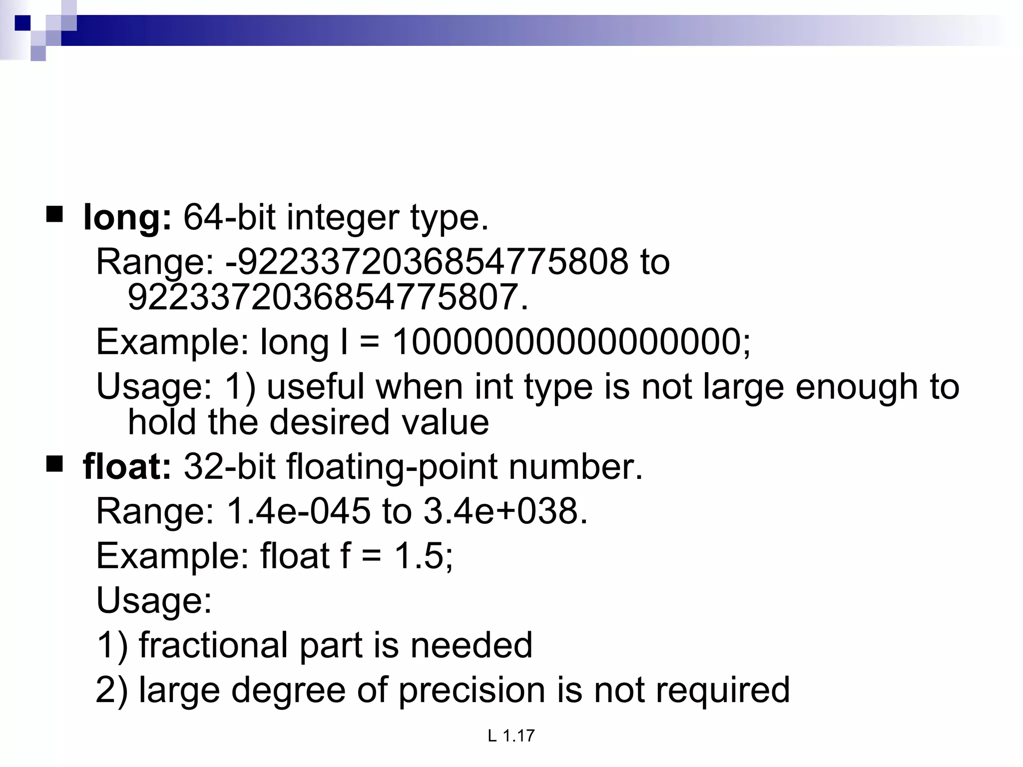 long:  64-bit integer type. Range: -9223372036854775808 to    9223372036854775807. Example: long l = 10000000000000000; Usage: 1) useful when int type is not large enough to hold the desired value float:  32-bit floating-point number. Range: 1.4e-045 to 3.4e+038. Example: float f = 1.5; Usage: 1) fractional part is needed 2) large degree of precision is not required 