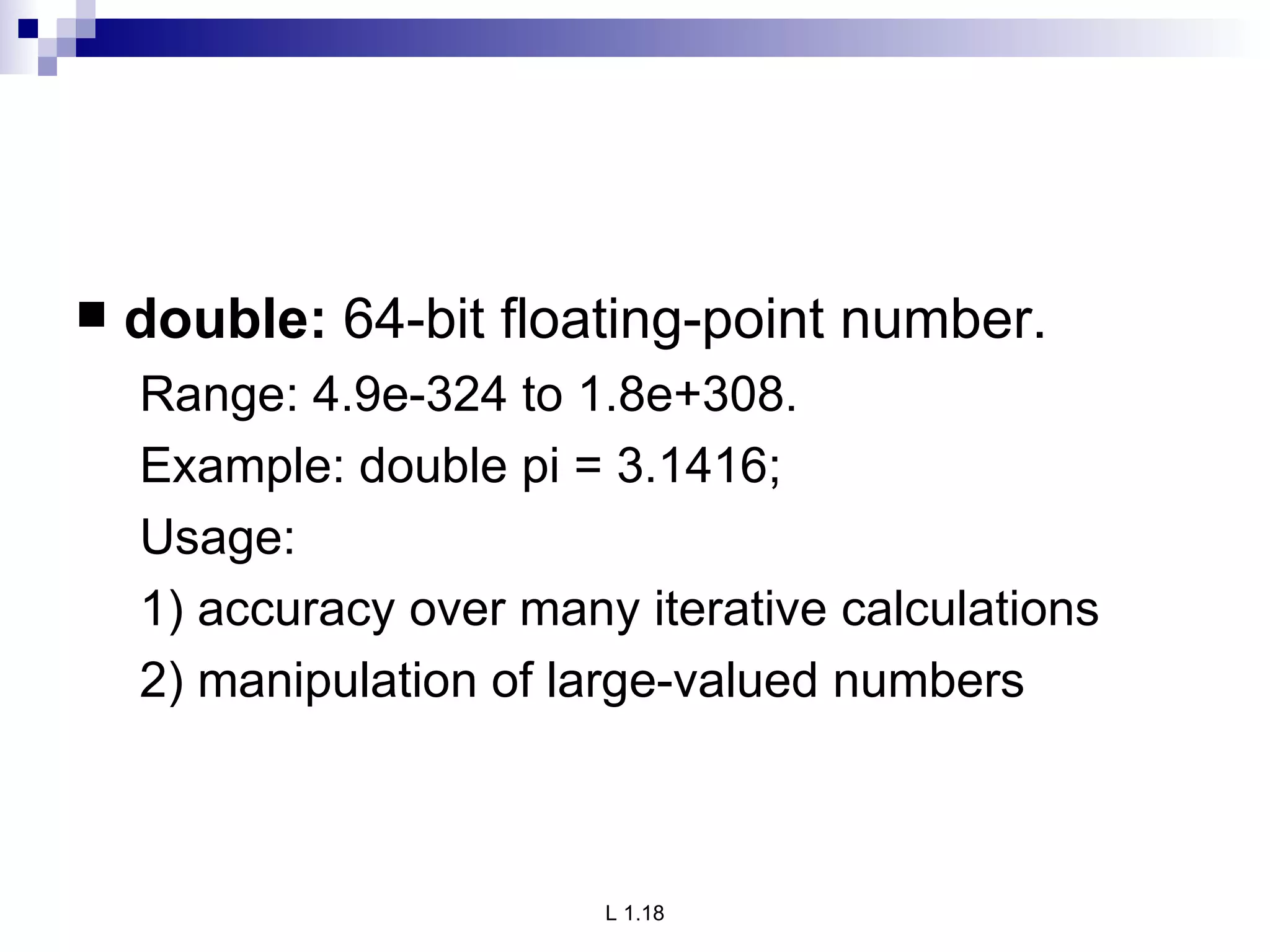 double:  64-bit floating-point number. Range: 4.9e-324 to 1.8e+308. Example: double pi = 3.1416; Usage: 1) accuracy over many iterative calculations 2) manipulation of large-valued numbers 