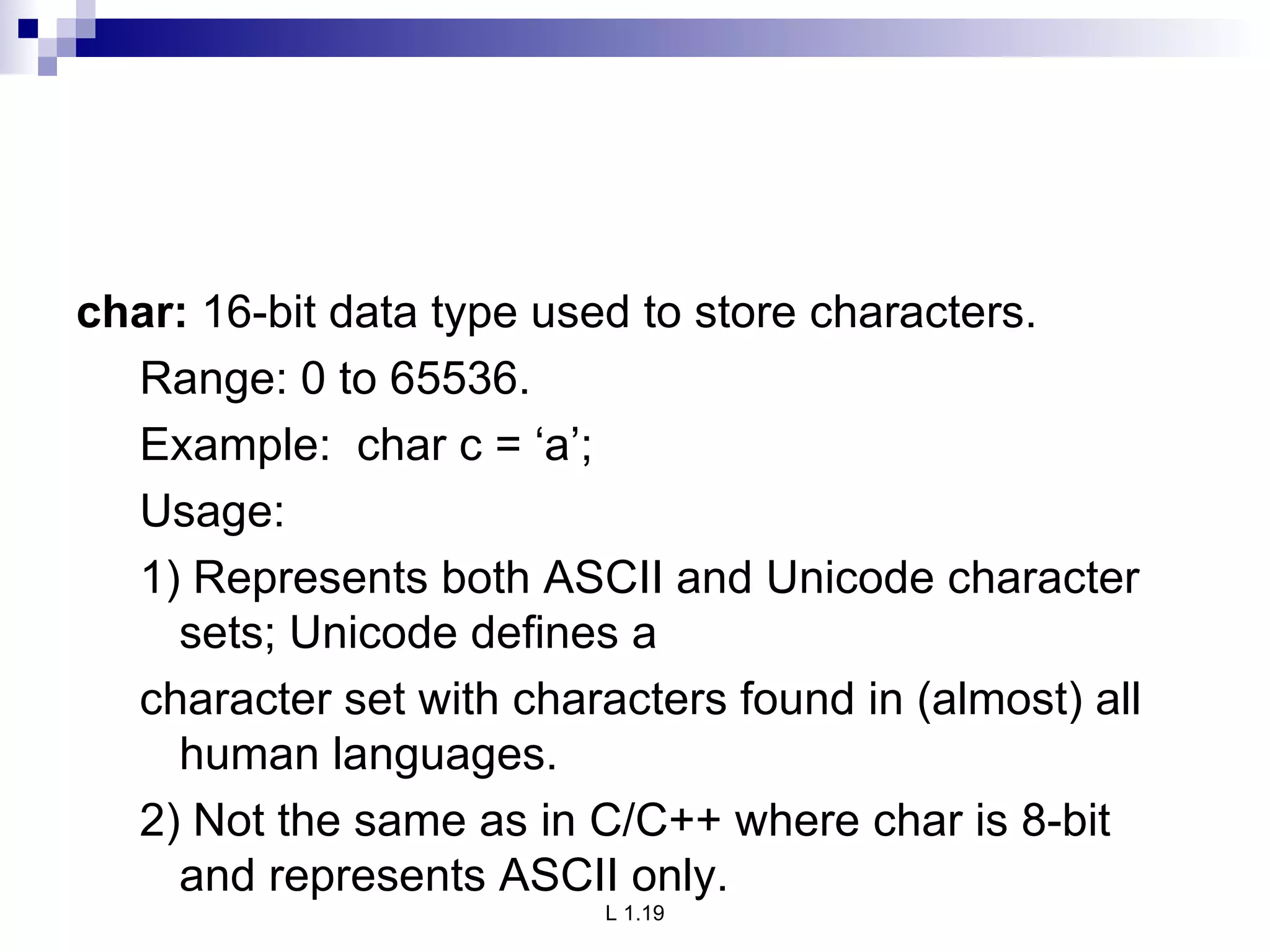 char:  16-bit data type used to store characters. Range: 0 to 65536. Example:  char c = ‘a’; Usage: 1) Represents both ASCII and Unicode character sets; Unicode defines a character set with characters found in (almost) all human languages. 2) Not the same as in C/C++ where char is 8-bit and represents ASCII only. 