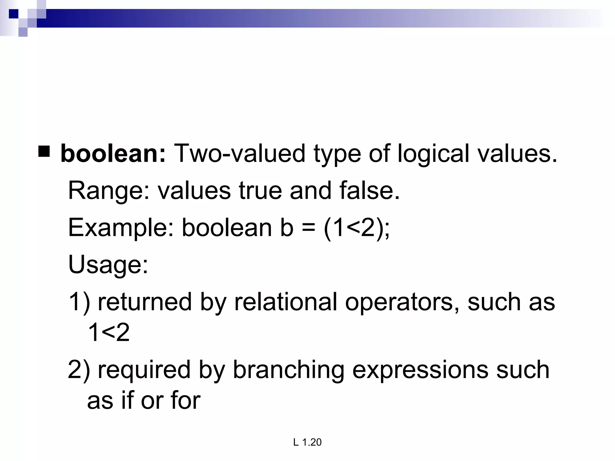 boolean:  Two-valued type of logical values. Range: values true and false. Example: boolean b = (1<2); Usage: 1) returned by relational operators, such as 1<2 2) required by branching expressions such as if or for 