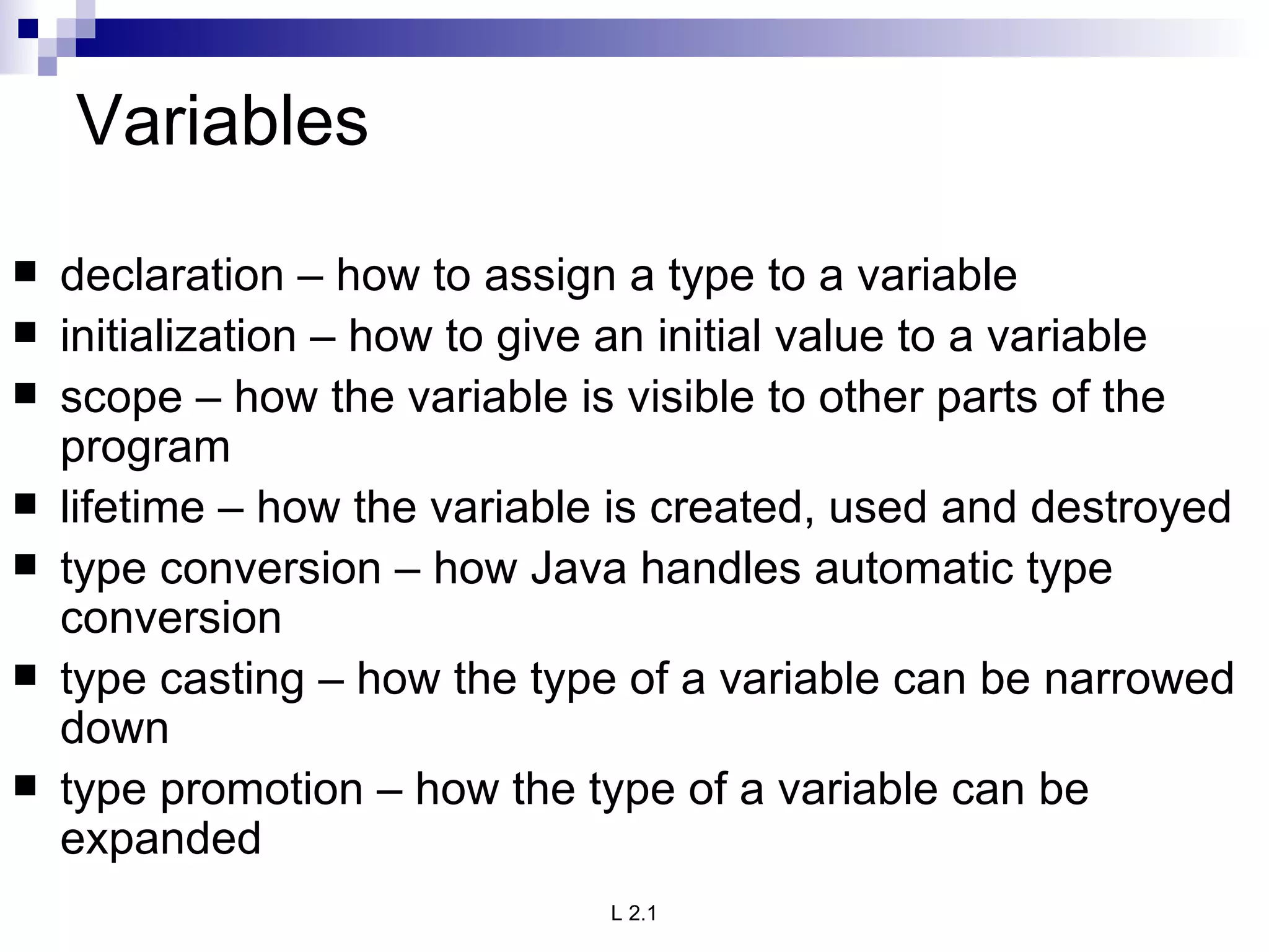 Variables declaration – how to assign a type to a variable initialization – how to give an initial value to a variable scope – how the variable is visible to other parts of the program lifetime – how the variable is created, used and destroyed type conversion – how Java handles automatic type conversion type casting – how the type of a variable can be narrowed down type promotion – how the type of a variable can be expanded 