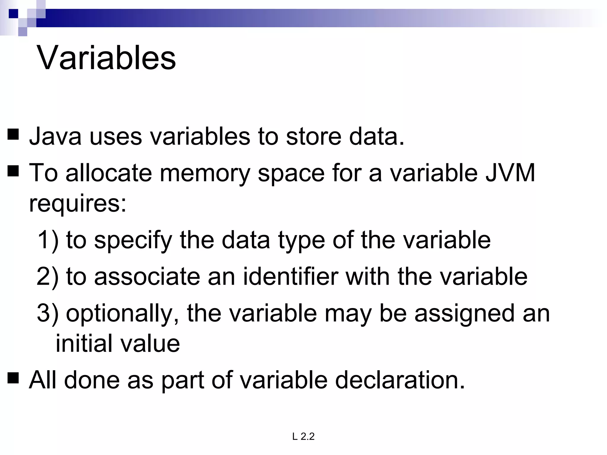 Variables Java uses variables to store data. To allocate memory space for a variable JVM requires: 1) to specify the data type of the variable 2) to associate an identifier with the variable 3) optionally, the variable may be assigned an initial value All done as part of variable declaration. 