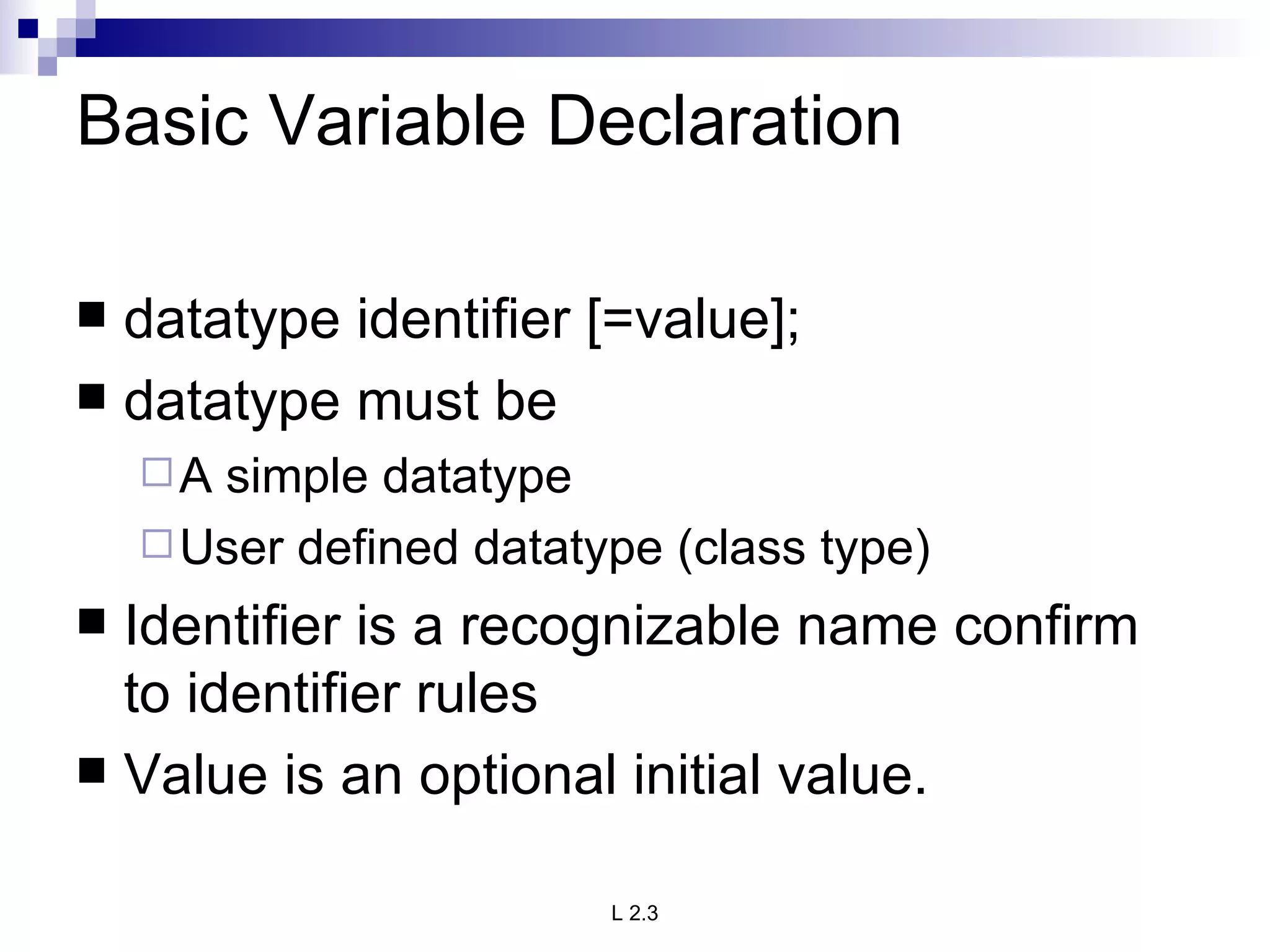 Basic Variable Declaration datatype identifier [=value]; datatype must be A simple datatype User defined datatype (class type) Identifier is a recognizable name confirm to identifier rules Value is an optional initial value. 