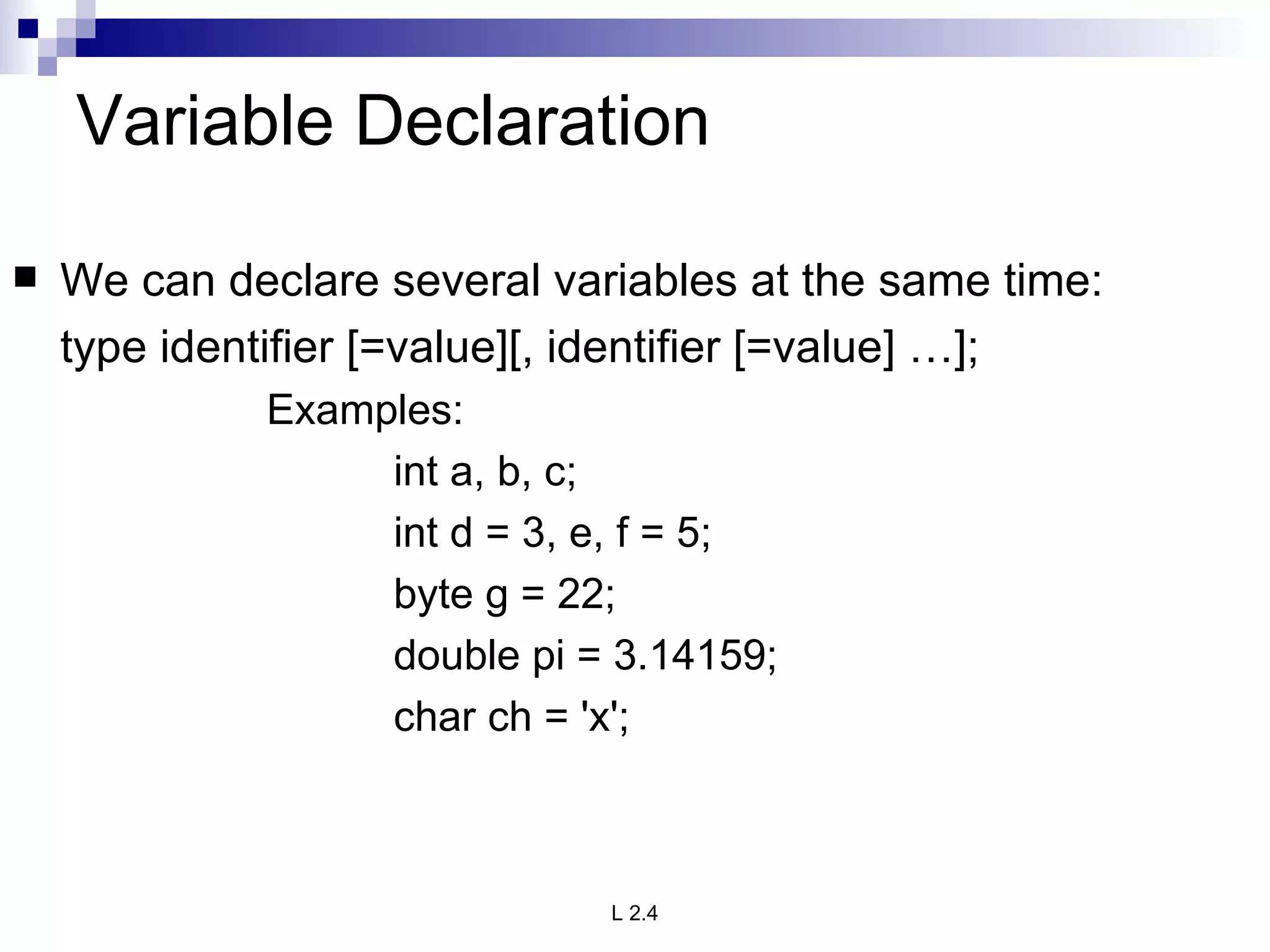 Variable Declaration We can declare several variables at the same time: type identifier [=value][, identifier [=value] …]; Examples: int a, b, c; int d = 3, e, f = 5; byte g = 22; double pi = 3.14159; char ch = 'x'; 